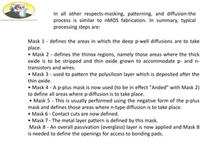 In all other respects-masking, patterning, and diffusion-the
process is similar to nMOS fabrication. In summary, typical
processing steps are:
Mask 1 - defines the areas in which the deep p-well diffusions are to take
place.
• Mask 2 - defines the thinox regions, namely those areas where the thick
oxide is to be stripped and thin oxide grown to accommodate p- and n-
transistors and wires.
• Mask 3 - used to pattern the polysilicon layer which is deposited after the
thin oxide.
• Mask 4 - A p-plus mask is now used (to be in effect "Anded" with Mask 2)
to define all areas where p-diffusion is to take place.
• Mask 5 - This is usually performed using the negative form of the p-plus
mask and defines those areas where n-type diffusion is to take place.
• Mask 6 - Contact cuts are now defined.
• Mask 7 - The metal layer pattern is defined by this mask.
Mask 8 - An overall passivation (overglass) layer is now applied and Mask 8
is needed to define the openings for access to bonding pads.
 