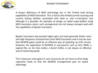 BICMOS TECHNOWGY
A known deficiency of MOS technology lies in the limited load driving
capabilities of MOS transistors. This is due to the limited current sourcing and
current sinking abilities associated with both p- and n-transistors and
although it is possible, for example, to design so called super-buffers using
MOS transistors alone, such arrangements do riot always compare well with
the capabilities of bipolar transistors.
Bipolar transistors also provide higher gain and have generally better noise
and high frequency characteristics than MOS transistors and it may be seen
that BiCMOS gates could be an effective way of speeding up VLSI circuits.
However, the application of BiCMOS in sub-systems such as ALU, ROM, a
register-file, or, for that matter, a barrel shifter, is not always an effective
way of improving speed.
This is because most gates in such structures do not have to drive large
capacitive loads so that the BiCMOS arrangements give no speed
advantage.
 