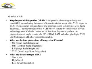 • Very-large-scale integration (VLSI): is the process of creating an integrated
circuit (IC) by combining thousands of transistors into a single chip. VLSI began in
1970s when complex semiconductor and communication technologies were being
developed. The microprocessor is a VLSI device. Before the introduction of VLSI
technology most ICs had a limited set of functions they could perform. An
electronic circuit might consist of a CPU, ROM, RAM and other glue logic. VLSI
lets IC designers add all of these into one chip.
• What are the four generations of Integration Circuits?
SSI (Small Scale Integration)
MSI (Medium Scale Integration)
LSI (Large Scale Integration)
VLSI (Very Large Scale Integration)
• What are the advantages of IC?
Size is less
High Speed
Less Power Dissipation
Q What is VLSI
 