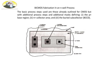BICMOS Fabrication In an n-well Process
The basic process steps used are those already outlined for CMOS but
with additional process steps and additional masks defining: (i) the p+
base region; (ii) n+ collector area; and (iii) the buried subcollector (BCCD).
 