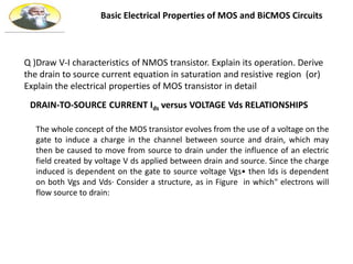 Basic Electrical Properties of MOS and BiCMOS Circuits
DRAIN-TO-SOURCE CURRENT Ids versus VOLTAGE Vds RELATIONSHIPS
The whole concept of the MOS transistor evolves from the use of a voltage on the
gate to induce a charge in the channel between source and drain, which may
then be caused to move from source to drain under the influence of an electric
field created by voltage V ds applied between drain and source. Since the charge
induced is dependent on the gate to source voltage Vgs• then Ids is dependent
on both Vgs and Vds· Consider a structure, as in Figure in which" electrons will
flow source to drain:
Q )Draw V-I characteristics of NMOS transistor. Explain its operation. Derive
the drain to source current equation in saturation and resistive region (or)
Explain the electrical properties of MOS transistor in detail
 