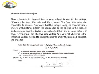 The Non-saturated Region
Charge induced in channel due to gate voltage is due to the voltage
difference between the gate and the channel, Vgs (assuming substrate
connected to source). Now note that the voltage along the channel varies
linearly with distance X from the source due to the IR drop in the channel
and assuming that the device is not saturated then the average value is V
ds/2. Furthermore, the effective gate voltage Vg = Vgs - Vt where Vt, is the
threshold voltage needed to invert the charge under the gate and establish
the channel
 