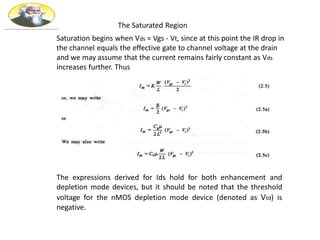 The Saturated Region
Saturation begins when Vds = Vgs - Vt, since at this point the IR drop in
the channel equals the effective gate to channel voltage at the drain
and we may assume that the current remains fairly constant as Vds
increases further. Thus
The expressions derived for Ids hold for both enhancement and
depletion mode devices, but it should be noted that the threshold
voltage for the nMOS depletion mode device (denoted as Vtd) is
negative.
 
