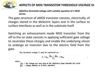 ASPECTS OF MOS TRANSISTOR THRESHOLD VOLTAGE Vt
The gate structure of aMOS transistor consists, electrically, of
charges stored in the dielectric layers and in the surface to
surface interfaces as well as in the substrate itself.
Switching an enhancement mode MOS transistor from the
off to the on state consists in applying sufficiamt gate voltage
to neutralize these charges and enable the underlying silicon
to undergo an inversion due to the electric field from the
gate.
Q)Define threshold voltage with suitable equation of a MOS
device.
 