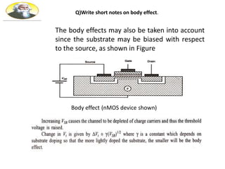 The body effects may also be taken into account
since the substrate may be biased with respect
to the source, as shown in Figure
Body effect (nMOS device shown)
Q)Write short notes on body effect.
 