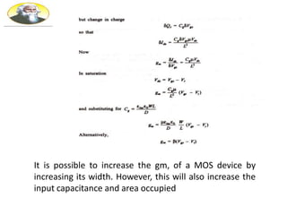 It is possible to increase the gm, of a MOS device by
increasing its width. However, this will also increase the
input capacitance and area occupied
 