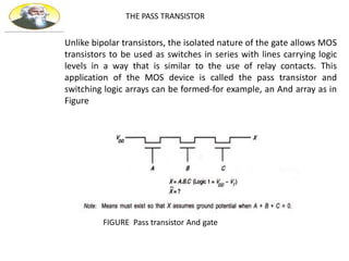 THE PASS TRANSISTOR
Unlike bipolar transistors, the isolated nature of the gate allows MOS
transistors to be used as switches in series with lines carrying logic
levels in a way that is similar to the use of relay contacts. This
application of the MOS device is called the pass transistor and
switching logic arrays can be formed-for example, an And array as in
Figure
FIGURE Pass transistor And gate
 