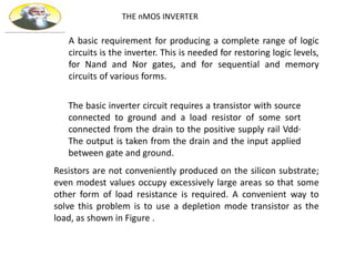 THE nMOS INVERTER
A basic requirement for producing a complete range of logic
circuits is the inverter. This is needed for restoring logic levels,
for Nand and Nor gates, and for sequential and memory
circuits of various forms.
The basic inverter circuit requires a transistor with source
connected to ground and a load resistor of some sort
connected from the drain to the positive supply rail Vdd·
The output is taken from the drain and the input applied
between gate and ground.
Resistors are not conveniently produced on the silicon substrate;
even modest values occupy excessively large areas so that some
other form of load resistance is required. A convenient way to
solve this problem is to use a depletion mode transistor as the
load, as shown in Figure .
 