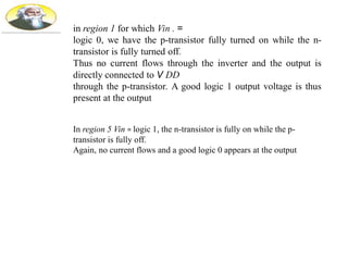 in region 1 for which Vin . =
logic 0, we have the p-transistor fully turned on while the n-
transistor is fully turned off.
Thus no current flows through the inverter and the output is
directly connected to V DD
through the p-transistor. A good logic 1 output voltage is thus
present at the output
In region 5 Vin = logic 1, the n-transistor is fully on while the p-
transistor is fully off.
Again, no current flows and a good logic 0 appears at the output
 