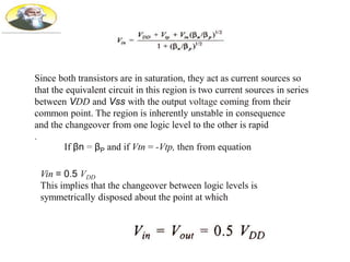 Since both transistors are in saturation, they act as current sources so
that the equivalent circuit in this region is two current sources in series
between VDD and Vss with the output voltage coming from their
common point. The region is inherently unstable in consequence
and the changeover from one logic level to the other is rapid
.
If βn = βP and if Vtn = -Vtp, then from equation
Vin = 0.5 VDD
This implies that the changeover between logic levels is
symmetrically disposed about the point at which
 