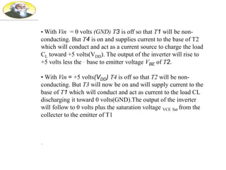 • With Vin ·= 0 volts (GND) T3 is off so that T1 will be non-
conducting. But T4 is on and supplies current to the base of T2
which will conduct and act as a current source to charge the load
CL toward +5 volts(VDD). The output of the inverter will rise to
+5 volts less the · base to emitter voltage VBE of T2.
• With Vin = +5 volts(VDD) T4 is off so that T2 will be non-
conducting. But T3 will now be on and will supply current to the
base of T1 which will conduct and act as current to the load CL
discharging it toward 0 volts(GND).The output of the inverter
will follow to 0 volts plus the saturation voltage VCE Sat from the
collecter to the emitter of T1
.
 
