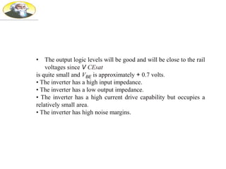 • The output logic levels will be good and will be close to the rail
voltages since V CEsat
is quite small and VBE is approximately + 0.7 volts.
• The inverter has a high input impedance.
• The inverter has a low output impedance.
• The inverter has a high current drive capability but occupies a
relatively small area.
• The inverter has high noise margins.
 