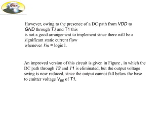 However, owing to the presence of a DC path from VDD to
GND through T3 and T1 this
is not a good arrangement to implement since there will be a
significant static current flow
whenever Vin = logic I.
An improved version of this circuit is given in Figure , in which the
DC path through T3 and T1 is eliminated, but the output voltage
swing is now reduced, since the output cannot fall below the base
to emitter voltage VBE of T1.
 