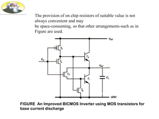 FIGURE An Improved BICMOS Inverter using MOS transistors for
base current discharge
The provision of on chip resistors of suitable value is not
always convenient and may
be space-consuming, so that other arrangements-such as in
Figure are used.
 