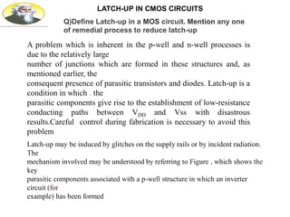 LATCH-UP IN CMOS CIRCUITS
A problem which is inherent in the p-well and n-well processes is
due to the relatively large
number of junctions which are formed in these structures and, as
mentioned earlier, the
consequent presence of parasitic transistors and diodes. Latch-up is a
condition in which . the
parasitic components give rise to the establishment of low-resistance
conducting paths between VDD and Vss with disastrous
results.Careful control during fabrication is necessary to avoid this
problem
Latch-up may be induced by glitches on the supply rails or by incident radiation.
The
mechanism involved may be understood by referring to Figure , which shows the
key
parasitic components associated with a p-well structure in which an inverter
circuit (for
example) has been formed
Q)Define Latch-up in a MOS circuit. Mention any one
of remedial process to reduce latch-up
 