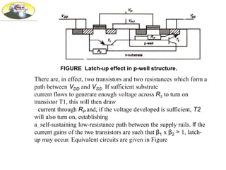 FIGURE Latch-up effect in p-well structure.
There are, in effect, two transistors and two resistances which form a
path between VDD and VSS. If sufficient substrate
current flows to generate enough voltage across RS to turn on
transistor T1, this will then draw
· current through RP and, if the voltage developed is sufficient, T2
will also turn on, establishing
a_self-sustaining low-resistance path between the supply rails. If the
current gains of the two transistors are such that β1 x β2 > 1, latch-
up may occur. Equivalent circuits are given in Figure
 