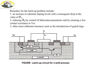 Remedies for the latch-up problem include:
1. an increase in substrate doping levels with a consequent drop in the
value of R S
2. reducing RP by control of fabrication parameters and by ensuring a low
contact resistance to Vss
3. other more elaborate measures such as the introduction of guard rings.
FIGURE Latch-up circuit for n-well process
 