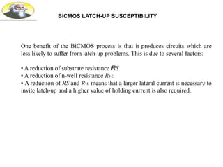 BICMOS LATCH-UP SUSCEPTIBILITY
One benefit of the BiCMOS process is that it produces circuits which are
less likely to suffer from latch-up problems. This is due to several factors:
• A reduction of substrate resistance RS
• A reduction of n-well resistance Rw.
• A reduction of RS and Rw means that a larger lateral current is necessary to
invite latch-up and a higher value of holding current is also required.
 