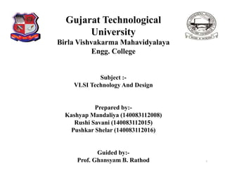 Gujarat Technological
University
Birla Vishvakarma Mahavidyalaya
Engg. College
Subject :-
VLSI Technology And Design
Prepared by:-
Kashyap Mandaliya (140083112008)
Rushi Savani (140083112015)
Pushkar Shelar (140083112016)
Guided by:-
Prof. Ghansyam B. Rathod 1140083112008,15,16
 