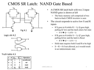 CMOS SR Latch: NAND Gate Based
• A CMOS SR latch built with two 2-input
NAND gates is shown at left
– The basic memory cell comprised of two
back-to-back CMOS inverters is seen
• The circuit responds to active low S and R
inputs
– If S goes to 0 (while R = 1), Q goes high,
pulling Q’ low and the latch enters Set state
• S=0  Q = 1 (if R = 1)
– If R goes to 0 (while S = 1), Q’ goes high,
pulling Q low and the latch is Reset
• R=0  Q’ = 1 (if S = 1)
– Hold state requires both S and R to be high
– S = R = 0 if not allowed, as it would result
in an indeterminate state
4
Fig 4.1
Logic ckt 4.2
Truth table 4.3
140083112008,15,16
 