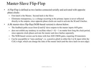 Master-Slave Flip-Flop
• A Flip-Flop is defined as two latches connected serially and activated with opposite
phase clocks
– First latch is the Master; Second latch is the Slave
– Eliminates transparency, i.e. a change occurring in the primary inputs is never reflected
directly to the outputs, since opposite phase clocks are used to activate the M and S latches.
• A JK master-slave flip-flop (NOR-based version) is shown below:
– The feedback paths occur from Q and Q’ slave outputs to the master inputs AOI gates
– does not exhibit any tendency to oscillate when J = K = 1 no matter how long the clock period,
since opposite clock phases activate the master and slave latches separately.
– The NOR-based version can be done with four AOI CMOS gates, requiring 28 transistors
– Can be susceptible to “ones catching”, i.e. a positive glitch in either the J or K input while the
CLK is high, which can change the state of the master latch (and the slave latch on next edge)
9140083112008,15,16
 