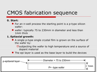 CMOS fabrication sequence
0. Start:
 For an n-well process the starting point is a p-type silicon
wafer:
 wafer: typically 75 to 230mm in diameter and less than
1mm thick
1. Epitaxial growth:
 A single p-type single crystal film is grown on the surface of
the wafer by:
subjecting the wafer to high temperature and a source of
dopant material
 The epi layer is used as the base layer to build the devices
P+ -type wafer
p-epitaxial layer Diameter = 75 to 230mm
< 1mm
 