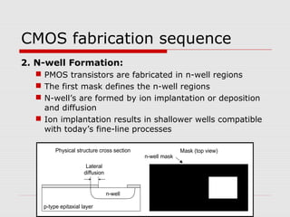 CMOS fabrication sequence
2. N-well Formation:
 PMOS transistors are fabricated in n-well regions
 The first mask defines the n-well regions
 N-well’s are formed by ion implantation or deposition
and diffusion
 Ion implantation results in shallower wells compatible
with today’s fine-line processes
p-type epitaxial layer
n-well
Lateral
diffusion
Physical structure cross section Mask (top view)
n-well mask
 