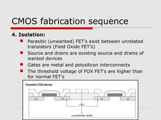 CMOS fabrication sequence
4. Isolation:
 Parasitic (unwanted) FET’s exist between unrelated
transistors (Field Oxide FET’s)
 Source and drains are existing source and drains of
wanted devices
 Gates are metal and polysilicon interconnects
 The threshold voltage of FOX FET’s are higher than
for normal FET’s
p-substrate (bulk)
n+ n+
Parasitic FOX device
n+ n+
 