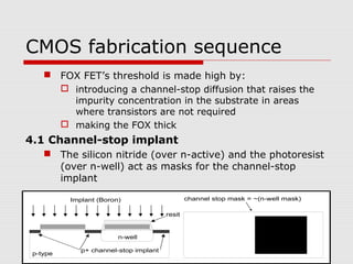 CMOS fabrication sequence
 FOX FET’s threshold is made high by:
 introducing a channel-stop diffusion that raises the
impurity concentration in the substrate in areas
where transistors are not required
 making the FOX thick
4.1 Channel-stop implant
 The silicon nitride (over n-active) and the photoresist
(over n-well) act as masks for the channel-stop
implant
n-well
p-type
channel stop mask = ~(n-well mask)
resit
Implant (Boron)
p+ channel-stop implant
 