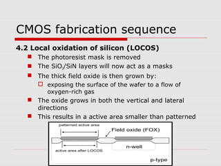 CMOS fabrication sequence
4.2 Local oxidation of silicon (LOCOS)
 The photoresist mask is removed
 The SiO2/SiN layers will now act as a masks
 The thick field oxide is then grown by:
 exposing the surface of the wafer to a flow of
oxygen-rich gas
 The oxide grows in both the vertical and lateral
directions
 This results in a active area smaller than patterned
n-well
p-type
Field oxide (FOX)
patterned active area
active area after LOCOS
 