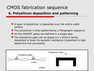 CMOS fabrication sequence
6. Polysilicon deposition and patterning
 A layer of polysilicon is deposited over the entire wafer
surface
 The polysilicon is then patterned by a lithography sequence
 All the MOSFET gates are defined in a single step
 The polysilicon gate can be doped (n+) while is being
deposited to lower its parasitic resistance (important in high
speed fine line processes)
n-well
p-type
Polysilicon gate
Polysilicon mask
 