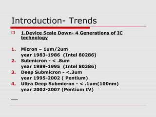 Introduction- Trends
 1.Device Scale Down- 4 Generations of IC
technology
1. Micron – 1um/2um
year 1983-1986 (Intel 80286)
2. Submicron - < .8um
year 1989-1995 (Intel 80386)
3. Deep Submicron - <.3um
year 1995-2002 ( Pentium)
4. Ultra Deep Submicron - < .1um(100nm)
year 2002-2007 (Pentium IV)
 