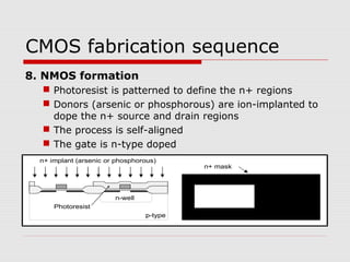 CMOS fabrication sequence
8. NMOS formation
 Photoresist is patterned to define the n+ regions
 Donors (arsenic or phosphorous) are ion-implanted to
dope the n+ source and drain regions
 The process is self-aligned
 The gate is n-type doped
n-well
p-type
n+ implant (arsenic or phosphorous)
n+ mask
Photoresist
 
