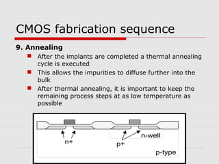CMOS fabrication sequence
9. Annealing
 After the implants are completed a thermal annealing
cycle is executed
 This allows the impurities to diffuse further into the
bulk
 After thermal annealing, it is important to keep the
remaining process steps at as low temperature as
possible
n-well
p-type
n+ p+
 