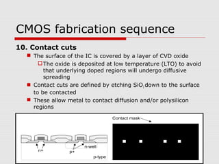 CMOS fabrication sequence
10. Contact cuts
 The surface of the IC is covered by a layer of CVD oxide
The oxide is deposited at low temperature (LTO) to avoid
that underlying doped regions will undergo diffusive
spreading
 Contact cuts are defined by etching SiO2 down to the surface
to be contacted
 These allow metal to contact diffusion and/or polysilicon
regions
n-well
p-type
n+ p+
Contact mask
 