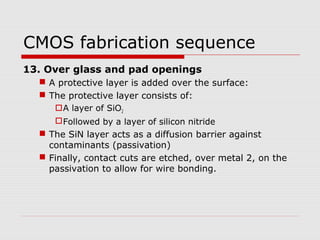 CMOS fabrication sequence
13. Over glass and pad openings
 A protective layer is added over the surface:
 The protective layer consists of:
A layer of SiO2
Followed by a layer of silicon nitride
 The SiN layer acts as a diffusion barrier against
contaminants (passivation)
 Finally, contact cuts are etched, over metal 2, on the
passivation to allow for wire bonding.
 