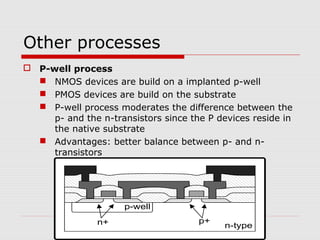 Other processes
 P-well process
 NMOS devices are build on a implanted p-well
 PMOS devices are build on the substrate
 P-well process moderates the difference between the
p- and the n-transistors since the P devices reside in
the native substrate
 Advantages: better balance between p- and n-
transistors
p-well
n-typen+ p+
 