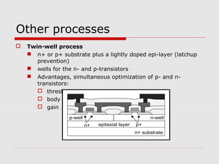 Other processes
 Twin-well process
 n+ or p+ substrate plus a lightly doped epi-layer (latchup
prevention)
 wells for the n- and p-transistors
 Advantages, simultaneous optimization of p- and n-
transistors:
 threshold voltages
 body effect
 gain
p-well
n+ substrate
n+ p+
n-well
epitaxial layer
 