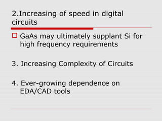 2.Increasing of speed in digital
circuits
 GaAs may ultimately supplant Si for
high frequency requirements
3. Increasing Complexity of Circuits
4. Ever-growing dependence on
EDA/CAD tools
 