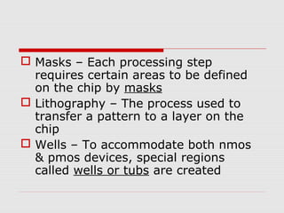  Masks – Each processing step
requires certain areas to be defined
on the chip by masks
 Lithography – The process used to
transfer a pattern to a layer on the
chip
 Wells – To accommodate both nmos
& pmos devices, special regions
called wells or tubs are created
 
