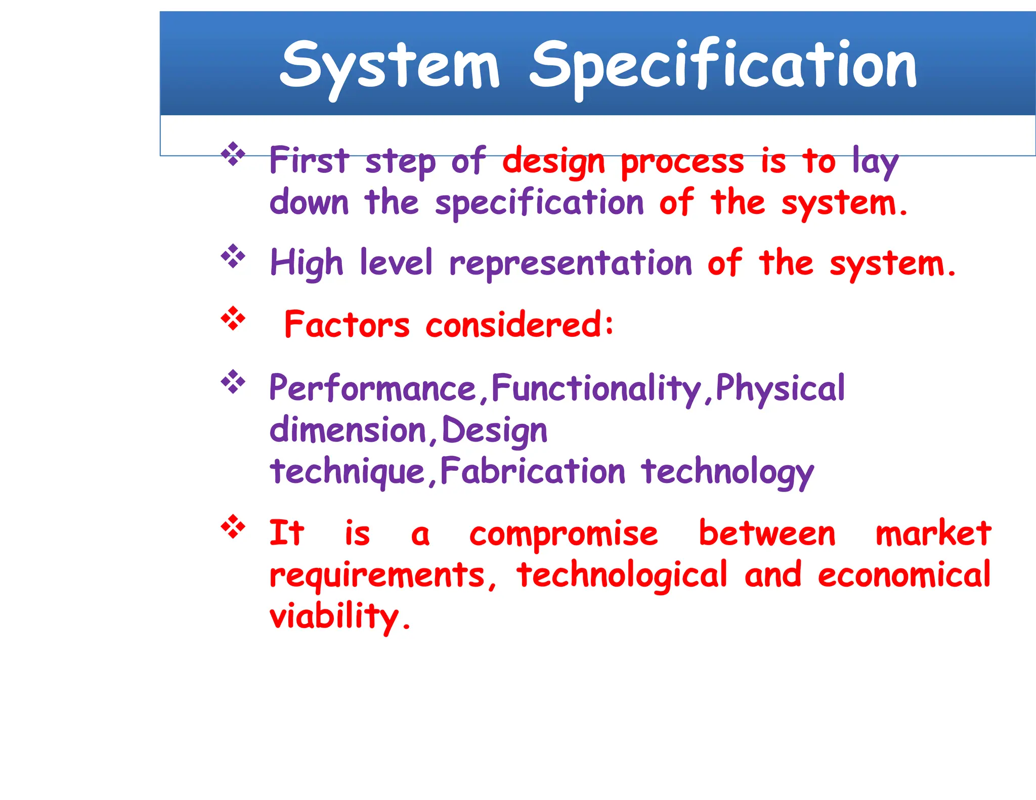 System Specification
 First step of design process is to lay
down the specification of the system.
 High level representation of the system.
 Factors considered:
 Performance,Functionality,Physical
dimension,Design
technique,Fabrication technology
 It is a compromise between market
requirements, technological and economical
viability.
 