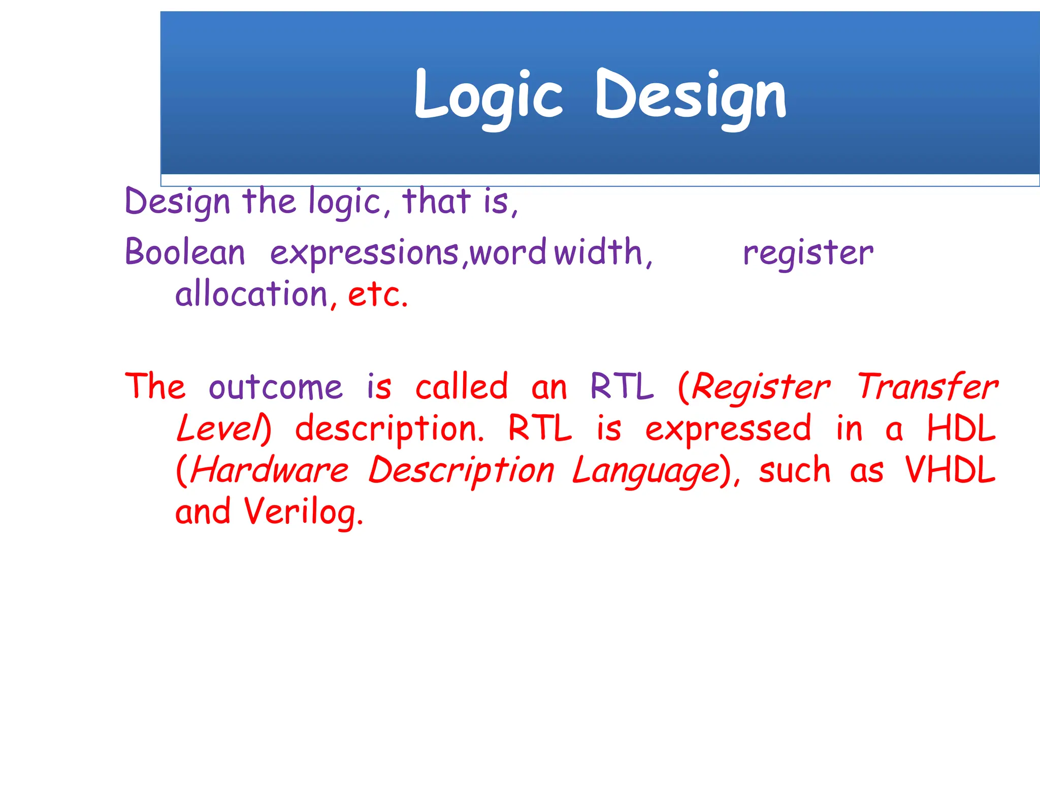 Logic Design
Design the logic, that is,
Boolean expressions,word width, register
allocation, etc.
The outcome is called an RTL (Register Transfer
Level) description. RTL is expressed in a HDL
(Hardware Description Language), such as VHDL
and Verilog.
 