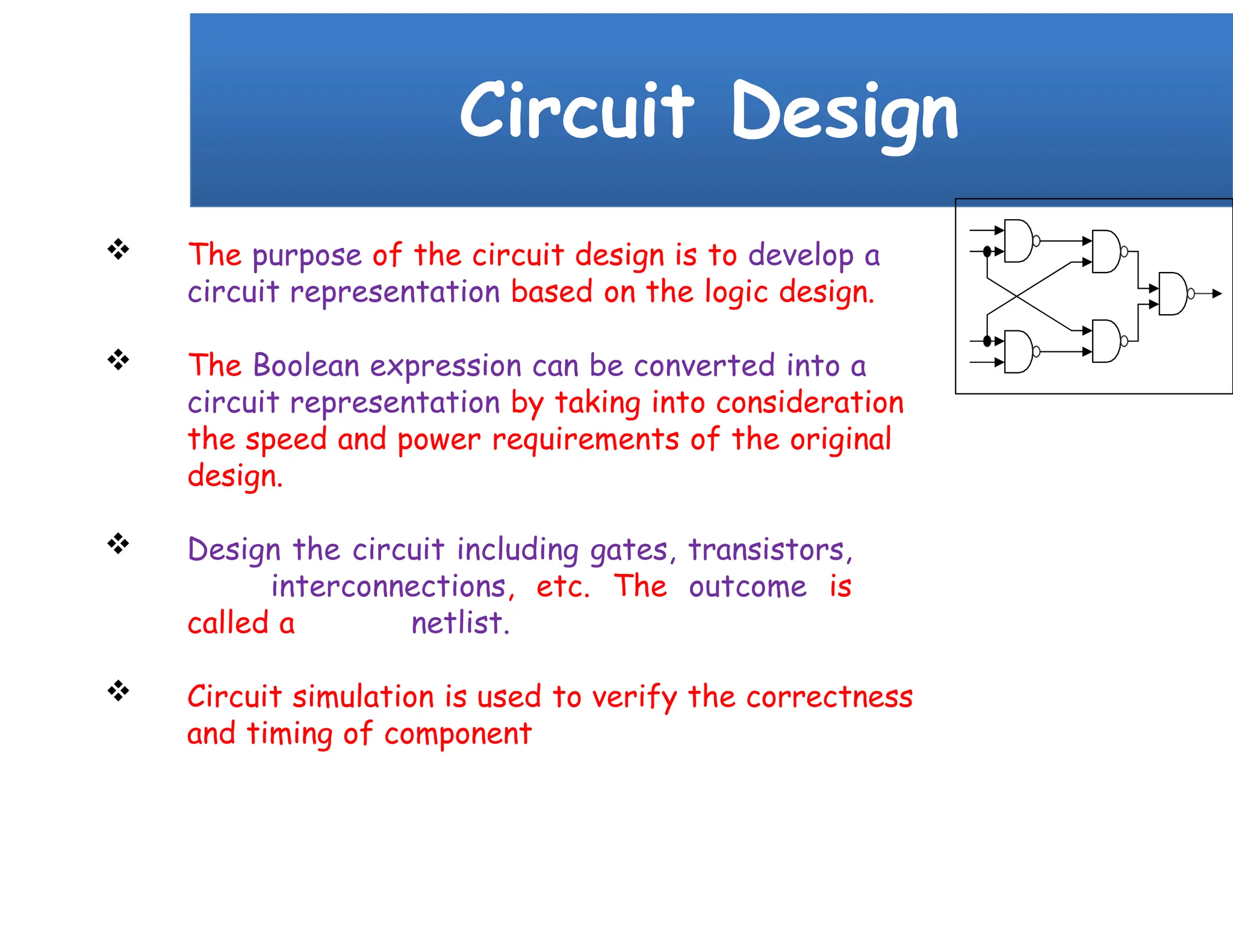 Circuit Design
 The purpose of the circuit design is to develop a
circuit representation based on the logic design.
 The Boolean expression can be converted into a
circuit representation by taking into consideration
the speed and power requirements of the original
design.
 Design the circuit including gates, transistors,
interconnections, etc. The outcome is
called a netlist.
 Circuit simulation is used to verify the correctness
and timing of component
 