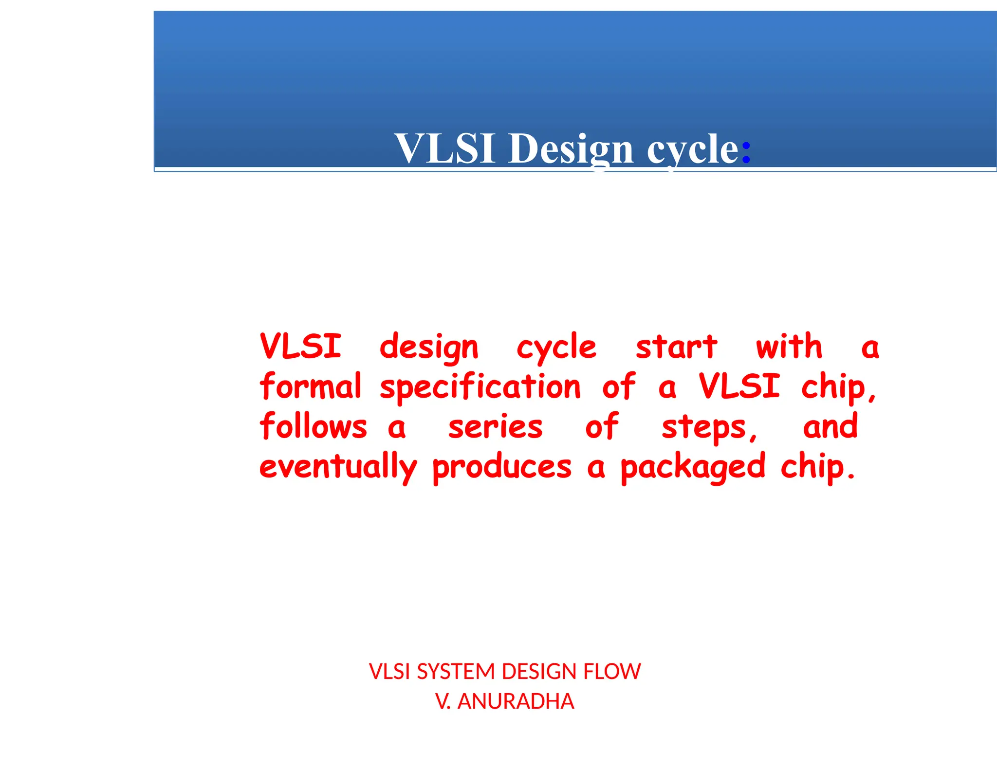 VLSI SYSTEM DESIGN FLOW
V. ANURADHA
VLSI Design cycle:
VLSI design cycle start with a
formal specification of a VLSI chip,
follows a series of steps, and
eventually produces a packaged chip.
 