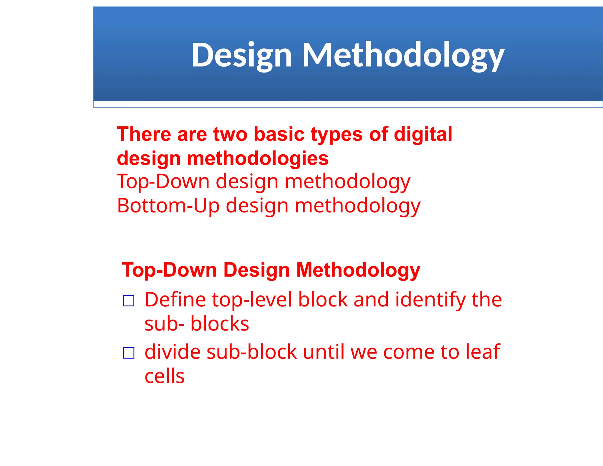 Design Methodology
There are two basic types of digital
design methodologies
Top-Down design methodology
Bottom-Up design methodology
Top-Down Design Methodology
□ Define top-level block and identify the
sub- blocks
□ divide sub-block until we come to leaf
cells
 