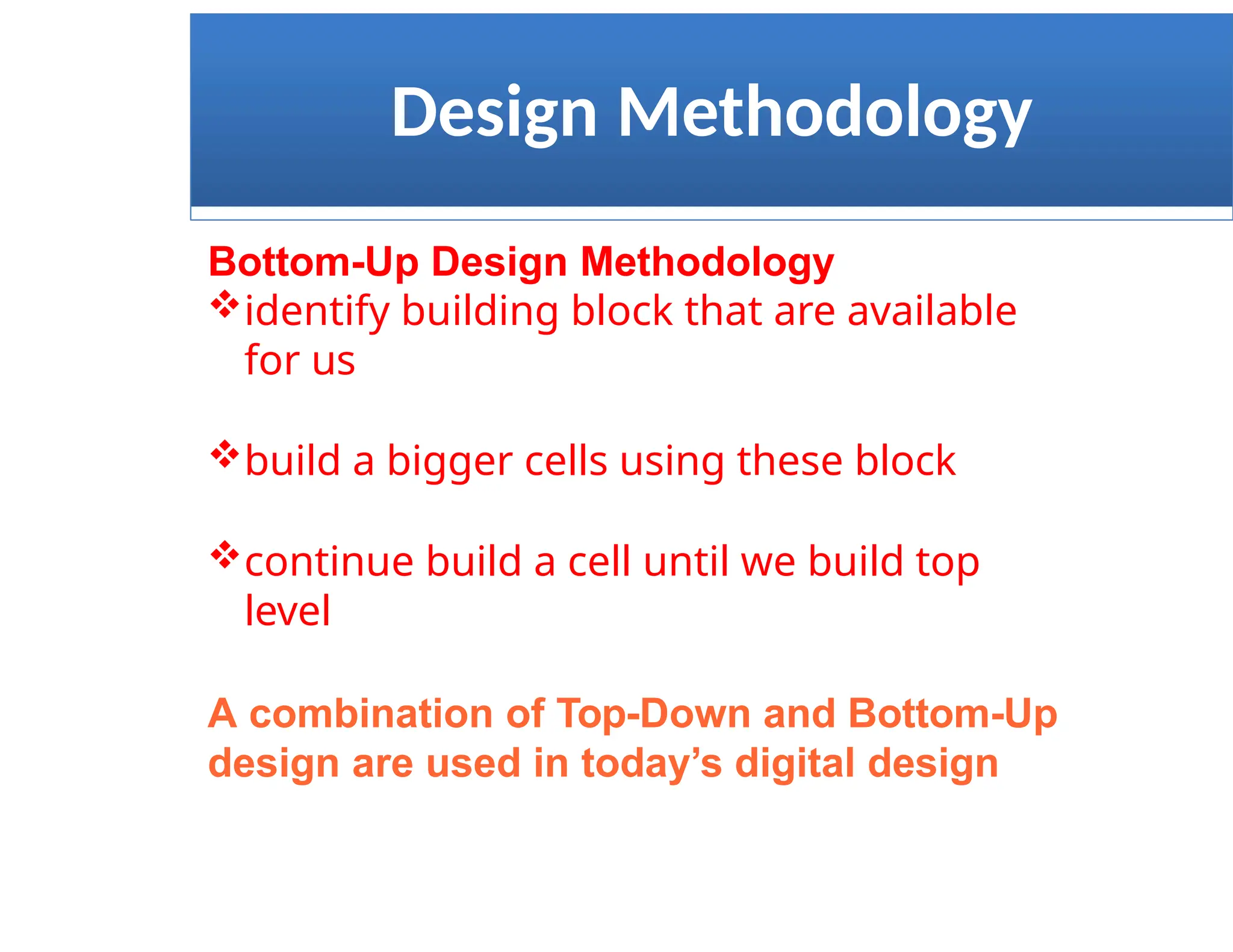 Design Methodology
Bottom-Up Design Methodology
identify building block that are available
for us
build a bigger cells using these block
continue build a cell until we build top
level
A combination of Top-Down and Bottom-Up
design are used in today’s digital design
 