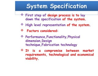 System Specification
 First step of design process is to lay
down the specification of the system.
 High level representation of the system.
 Factors considered:
 Performance,Functionality,Physical
dimension,Design
technique,Fabrication technology
 It is a compromise between market
requirements, technological and economical
viability.
 