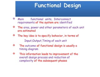 Functional Design
 Main functional units, Interconnect
requirements of the system are identified
 The area, power and other parameters of each unit
are estimated
 The key idea is to specify behavior, in terms of
Input,Output,Timing of each unit
 The outcome of functional design is usually a
timing diagram
 This information leads to improvement of the
overall design process and reduction of
complexity of the subsequent phases
 