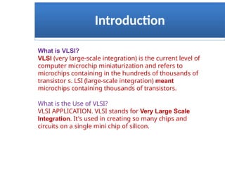 Introduction
What is VLSI?
VLSI (very large-scale integration) is the current level of
computer microchip miniaturization and refers to
microchips containing in the hundreds of thousands of
transistor s. LSI (large-scale integration) meant
microchips containing thousands of transistors.
What is the Use of VLSI?
VLSI APPLICATION. VLSI stands for Very Large Scale
Integration. It's used in creating so many chips and
circuits on a single mini chip of silicon.
 