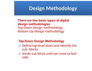 Design Methodology
There are two basic types of digital
design methodologies
Top-Down design methodology
Bottom-Up design methodology
Top-Down Design Methodology
□ Define top-level block and identify the
sub- blocks
□ divide sub-block until we come to leaf
cells
 
